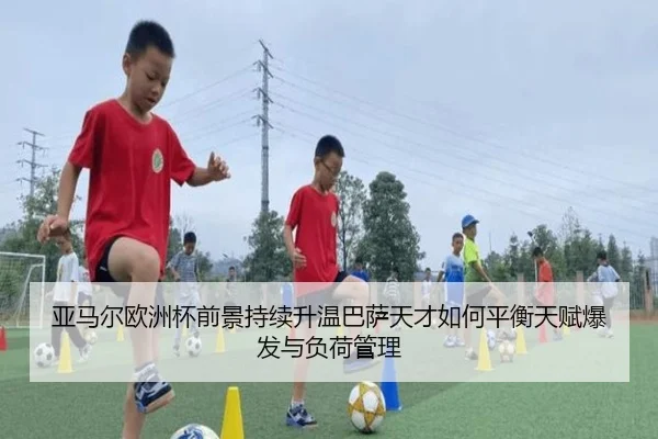 亚马尔欧洲杯前景持续升温巴萨天才如何平衡天赋爆发与负荷管理