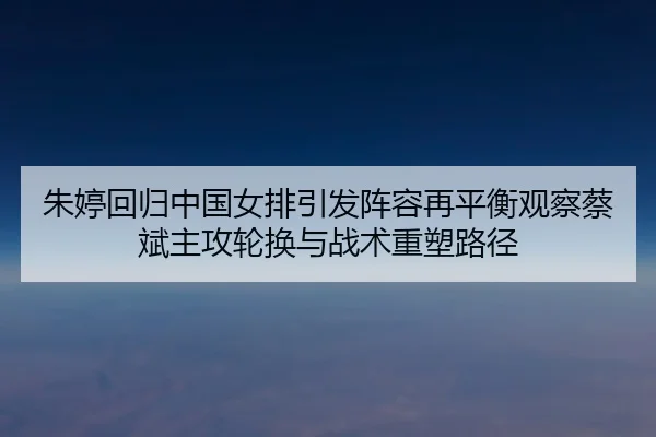 朱婷回归中国女排引发阵容再平衡观察蔡斌主攻轮换与战术重塑路径