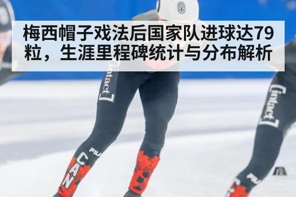 梅西帽子戏法后国家队进球达79粒,生涯里程碑统计与分布解析