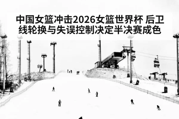 中国女篮冲击2026女篮世界杯 后卫线轮换与失误控制决定半决赛成色