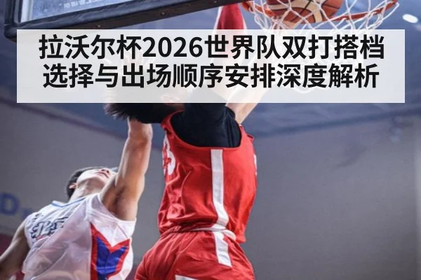 拉沃尔杯2026世界队双打搭档选择与出场顺序安排深度解析