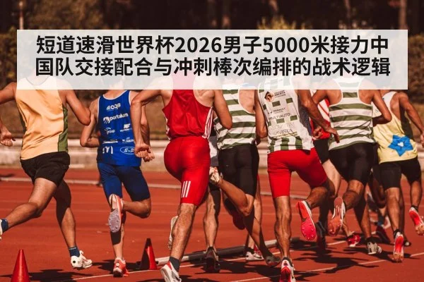 短道速滑世界杯2026男子5000米接力中国队交接配合与冲刺棒次编排的战术逻辑