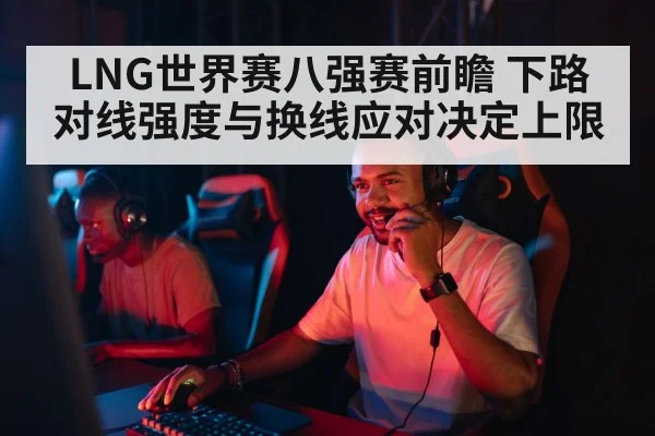 LNG世界赛八强赛前瞻 下路对线强度与换线应对决定上限