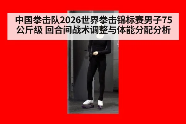 中国拳击队2026世界拳击锦标赛男子75公斤级 回合间战术调整与体能分配分析