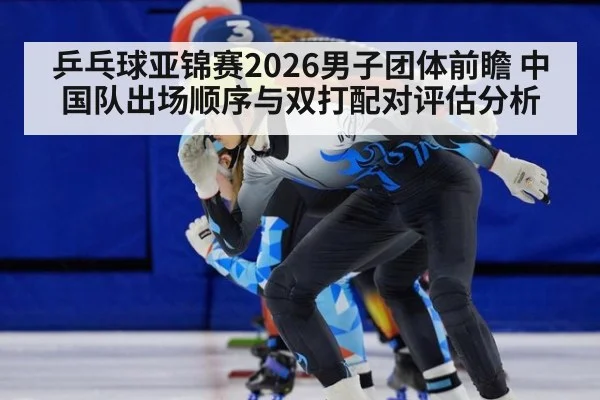 乒乓球亚锦赛2026男子团体前瞻 中国队出场顺序与双打配对评估分析